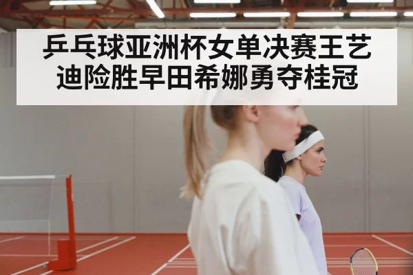 乒乓球亚洲杯女单决赛王艺迪险胜早田希娜勇夺桂冠