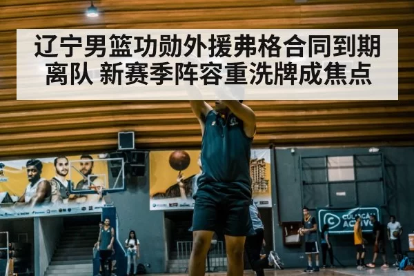 辽宁男篮功勋外援弗格合同到期离队 新赛季阵容重洗牌成焦点