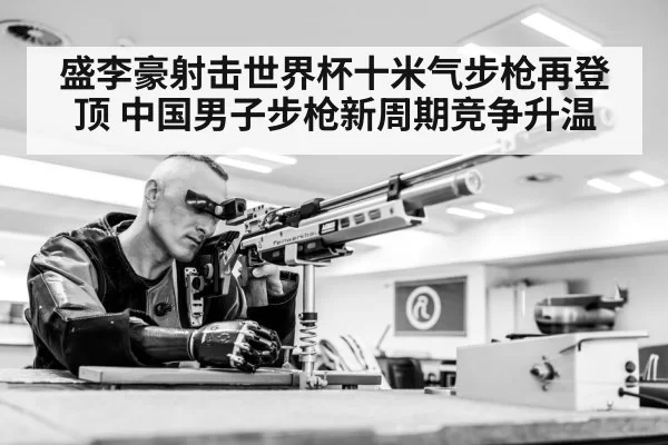 盛李豪射击世界杯十米气步枪再登顶 中国男子步枪新周期竞争升温